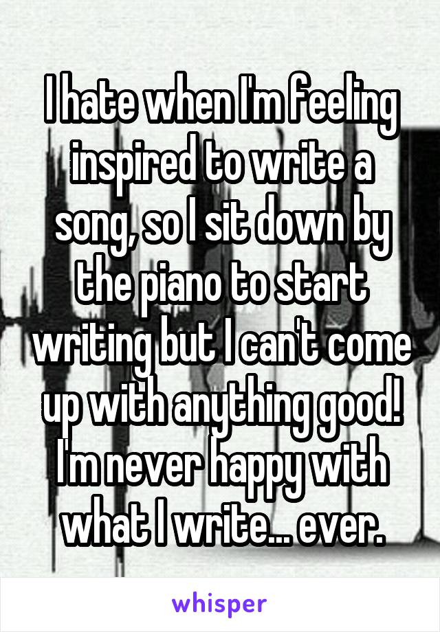 I hate when I'm feeling inspired to write a song, so I sit down by the piano to start writing but I can't come up with anything good! I'm never happy with what I write... ever.