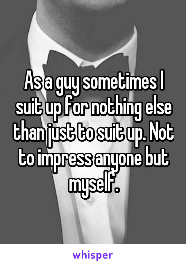 As a guy sometimes I suit up for nothing else than just to suit up. Not to impress anyone but myself.