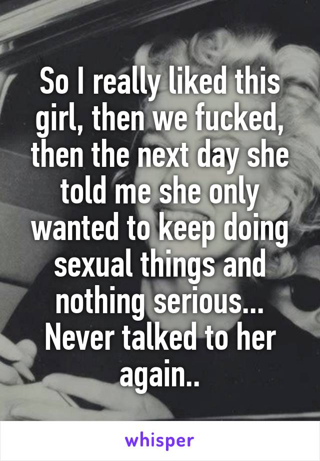 So I really liked this girl, then we fucked, then the next day she told me she only wanted to keep doing sexual things and nothing serious... Never talked to her again..