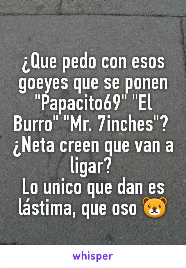 ¿Que pedo con esos goeyes que se ponen "Papacito69" "El Burro" "Mr. 7inches"? 
¿Neta creen que van a ligar? 
Lo unico que dan es lástima, que oso 🐻