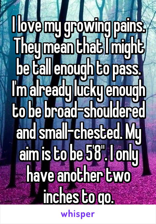 I love my growing pains. They mean that I might be tall enough to pass. I'm already lucky enough to be broad-shouldered and small-chested. My aim is to be 5'8". I only have another two inches to go.