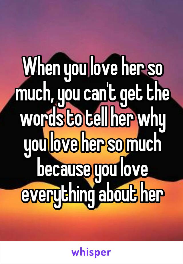 When you love her so much, you can't get the words to tell her why you love her so much because you love everything about her