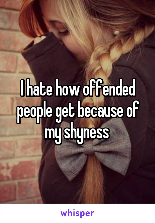 I hate how offended people get because of my shyness 