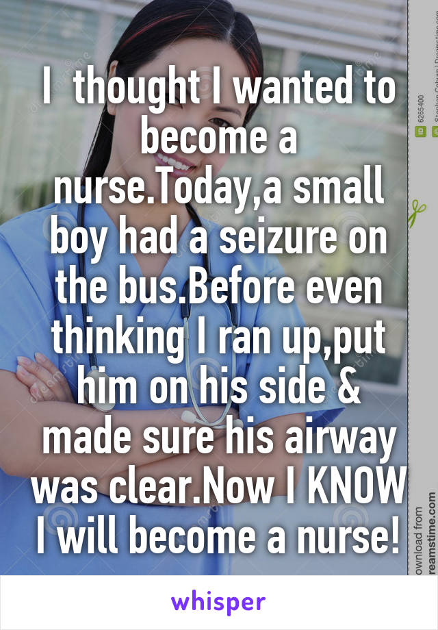 I  thought I wanted to become a nurse.Today,a small boy had a seizure on the bus.Before even thinking I ran up,put him on his side & made sure his airway was clear.Now I KNOW I will become a nurse!