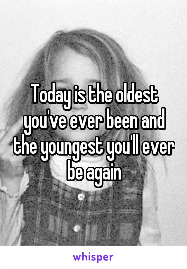 Today is the oldest you've ever been and the youngest you'll ever be again