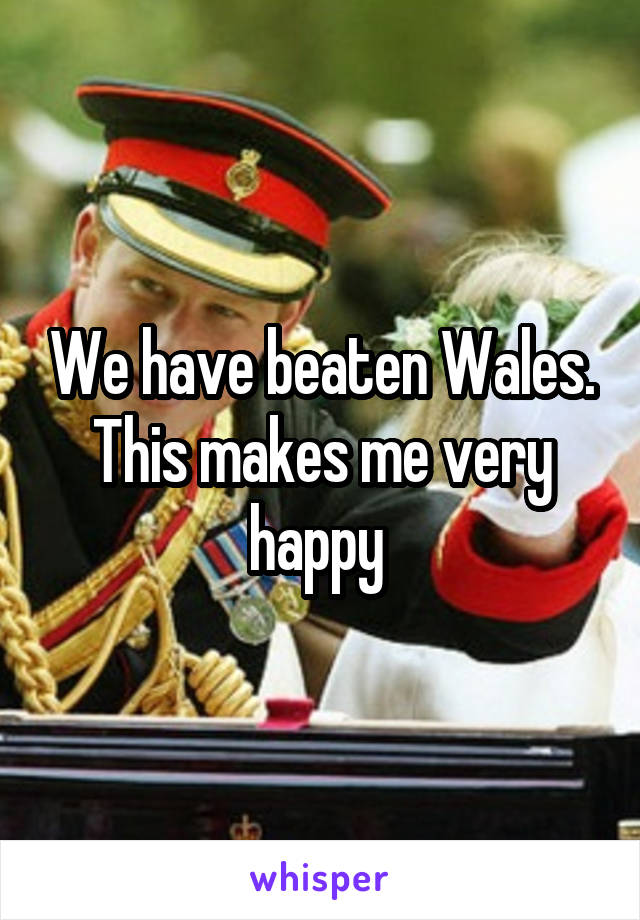 We have beaten Wales. This makes me very happy 