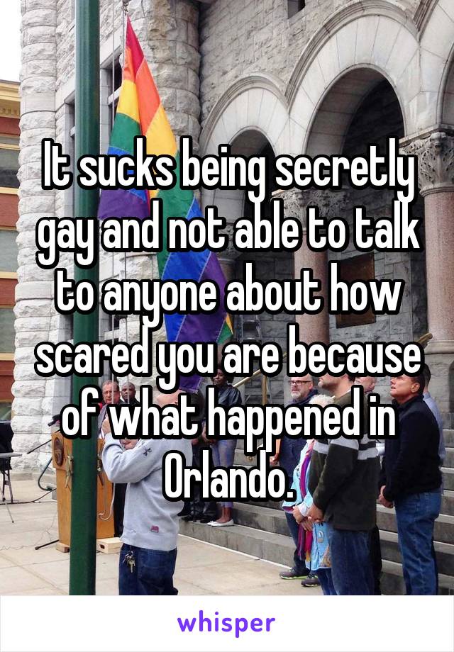 It sucks being secretly gay and not able to talk to anyone about how scared you are because of what happened in Orlando.
