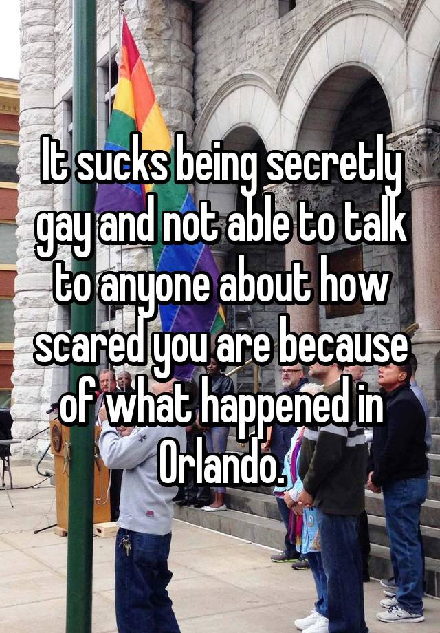 It sucks being secretly gay and not able to talk to anyone about how scared you are because of what happened in Orlando.
