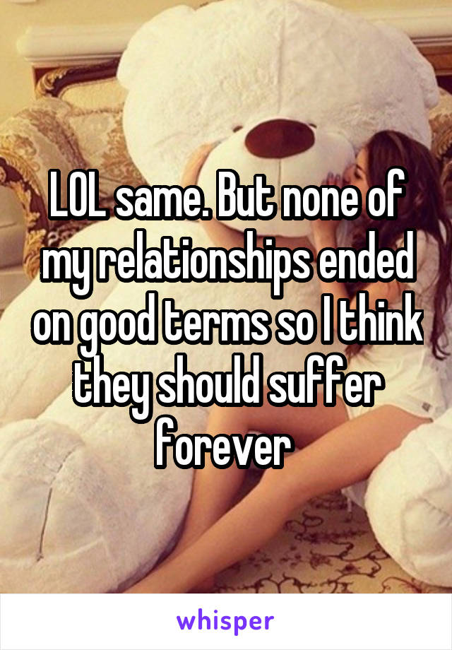 LOL same. But none of my relationships ended on good terms so I think they should suffer forever 