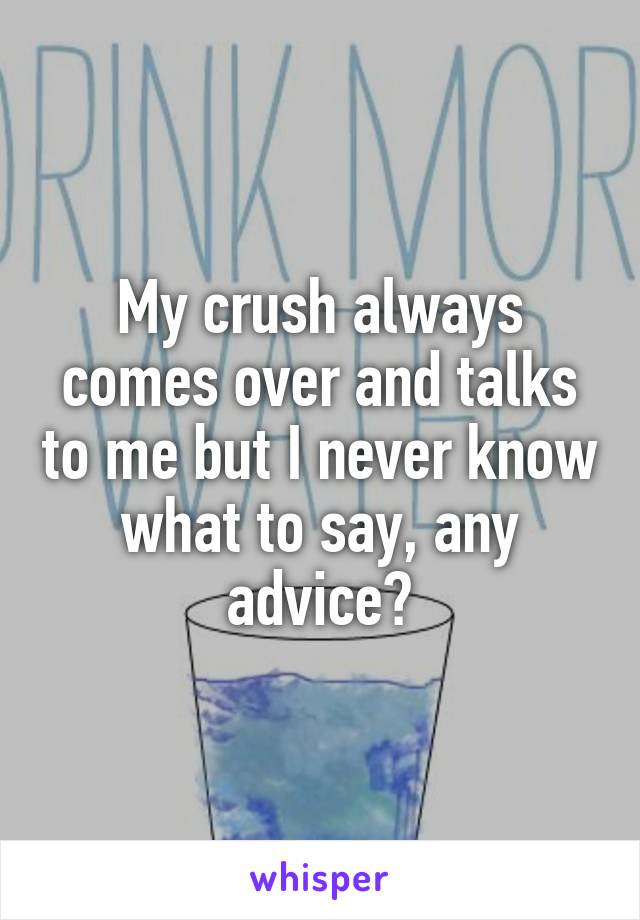 My crush always comes over and talks to me but I never know what to say, any advice?