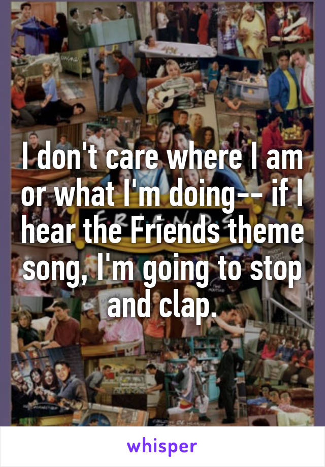 I don't care where I am or what I'm doing-- if I hear the Friends theme song, I'm going to stop and clap.