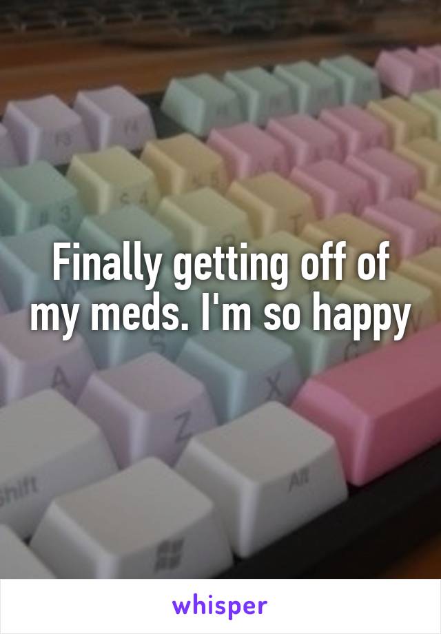 Finally getting off of my meds. I'm so happy 