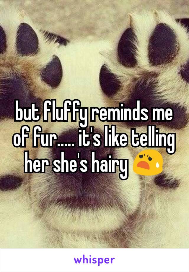 but fluffy reminds me of fur..... it's like telling her she's hairy 😧