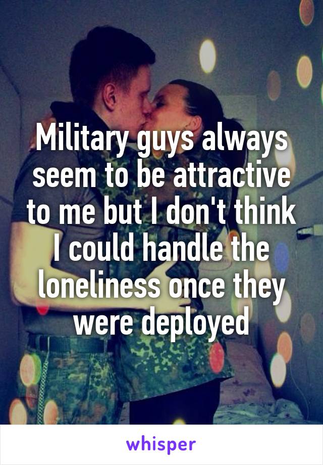 Military guys always seem to be attractive to me but I don't think I could handle the loneliness once they were deployed