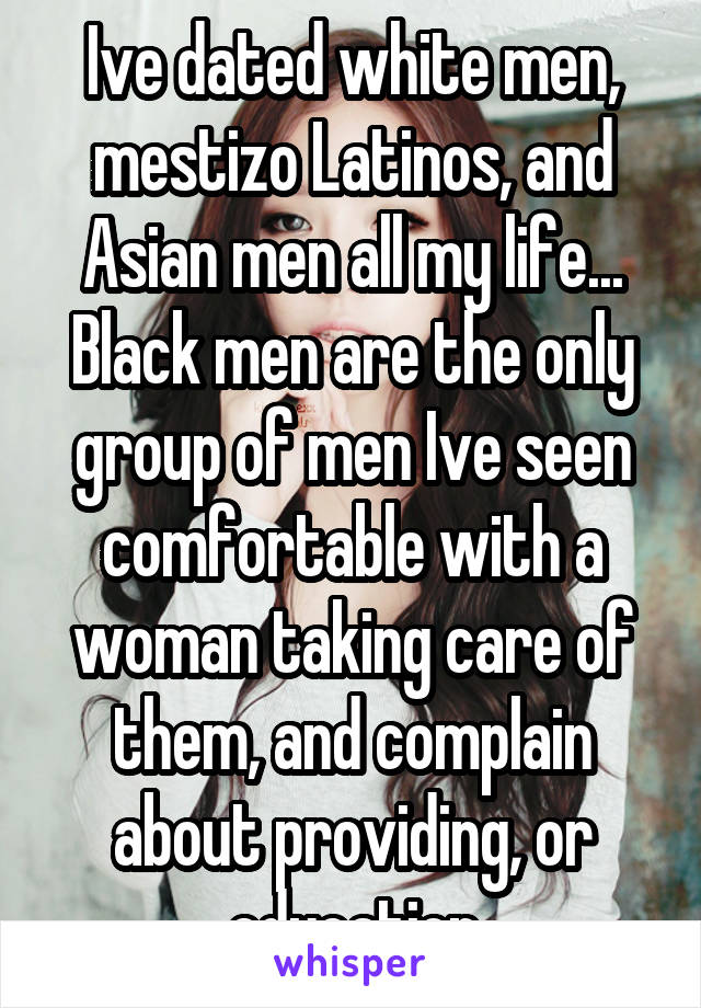 Ive dated white men, mestizo Latinos, and Asian men all my life... Black men are the only group of men Ive seen comfortable with a woman taking care of them, and complain about providing, or education