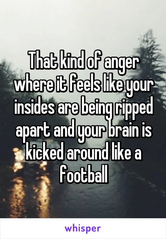 That kind of anger where it feels like your insides are being ripped apart and your brain is kicked around like a football