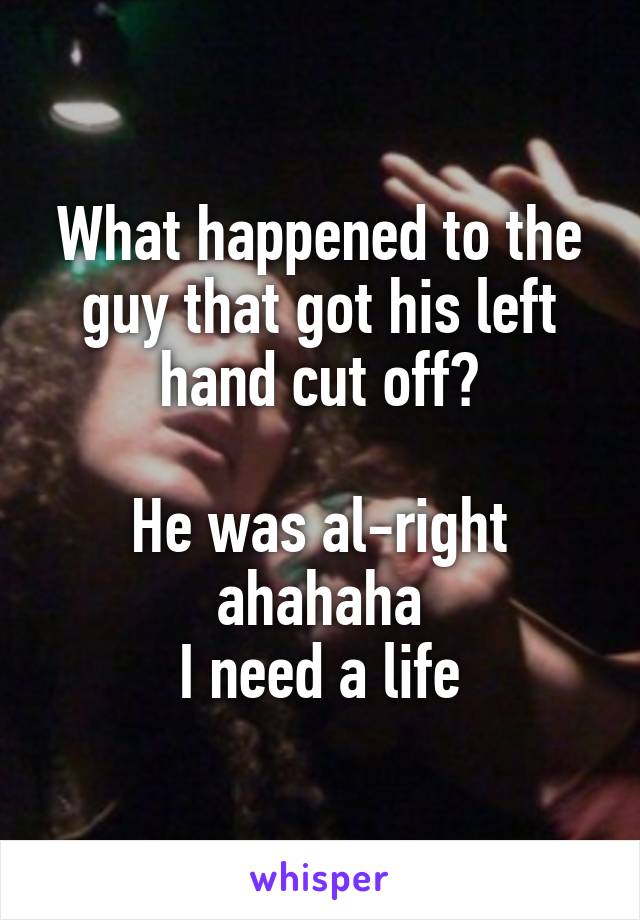 What happened to the guy that got his left hand cut off?

He was al-right ahahaha
I need a life