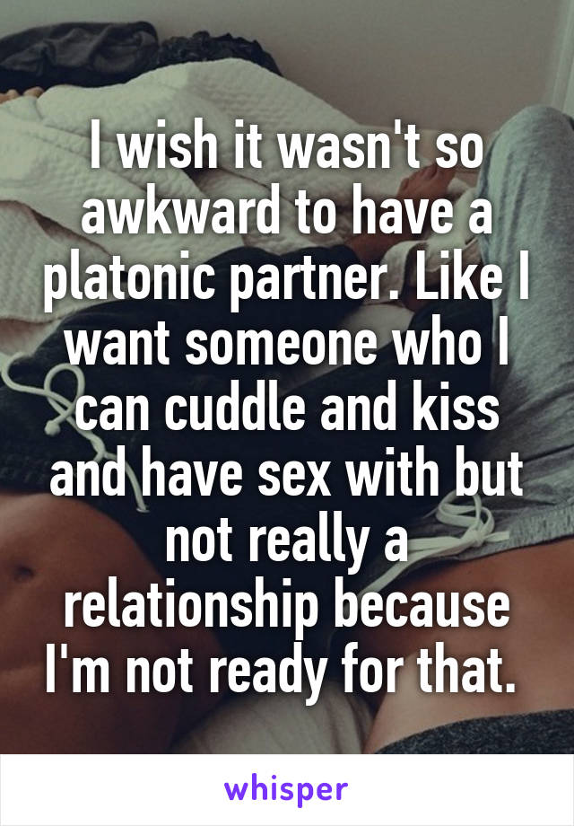 I wish it wasn't so awkward to have a platonic partner. Like I want someone who I can cuddle and kiss and have sex with but not really a relationship because I'm not ready for that. 