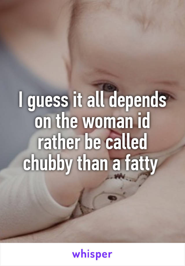 I guess it all depends on the woman id rather be called chubby than a fatty 