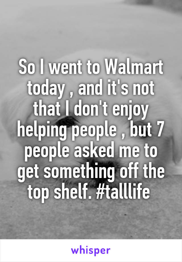 So I went to Walmart today , and it's not that I don't enjoy helping people , but 7 people asked me to get something off the top shelf. #talllife 