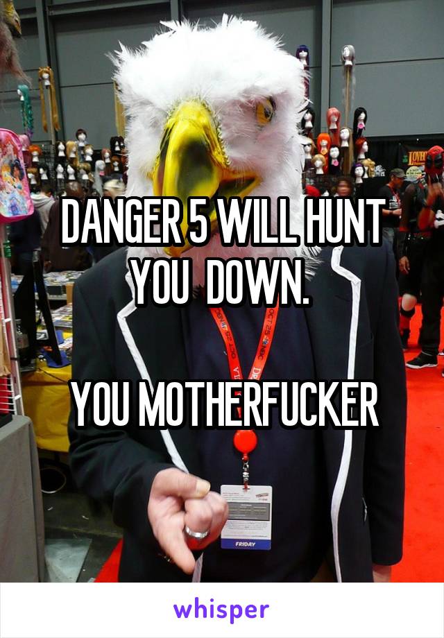 DANGER 5 WILL HUNT YOU  DOWN. 

YOU MOTHERFUCKER