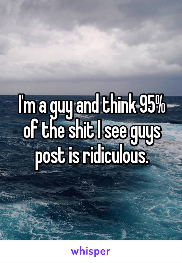 I'm a guy and think 95% of the shit I see guys post is ridiculous.