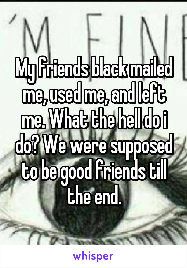 My friends black mailed me, used me, and left me. What the hell do i do? We were supposed to be good friends till the end.