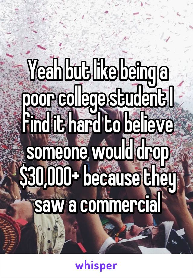 Yeah but like being a poor college student I find it hard to believe someone would drop $30,000+ because they saw a commercial