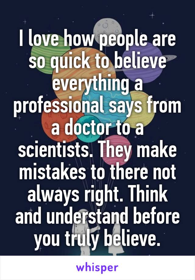 I love how people are so quick to believe everything a professional says from a doctor to a scientists. They make mistakes to there not always right. Think and understand before you truly believe.