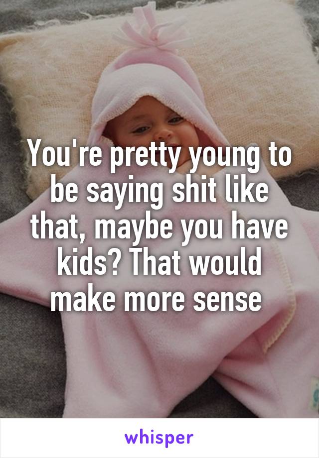 You're pretty young to be saying shit like that, maybe you have kids? That would make more sense 