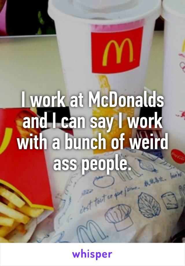 I work at McDonalds and I can say I work with a bunch of weird ass people.