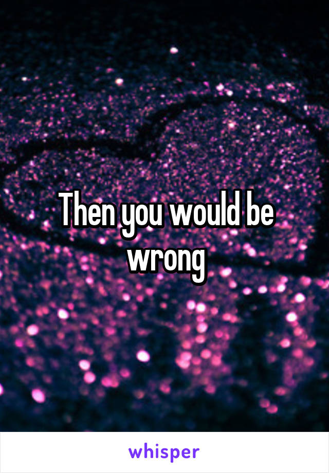 Then you would be wrong