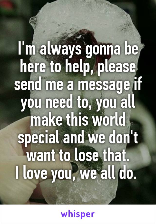 I'm always gonna be here to help, please send me a message if you need to, you all make this world special and we don't want to lose that.
I love you, we all do. 