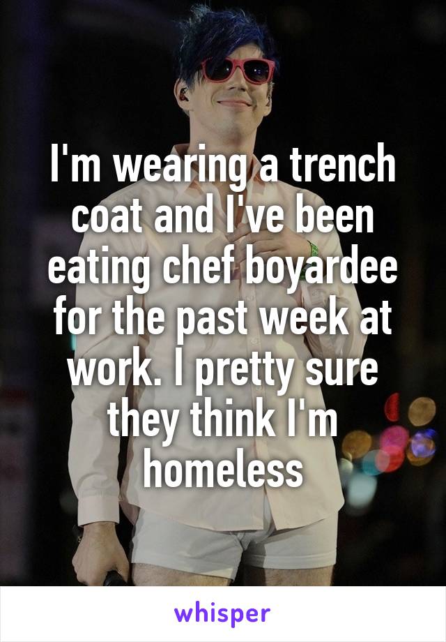 I'm wearing a trench coat and I've been eating chef boyardee for the past week at work. I pretty sure they think I'm homeless