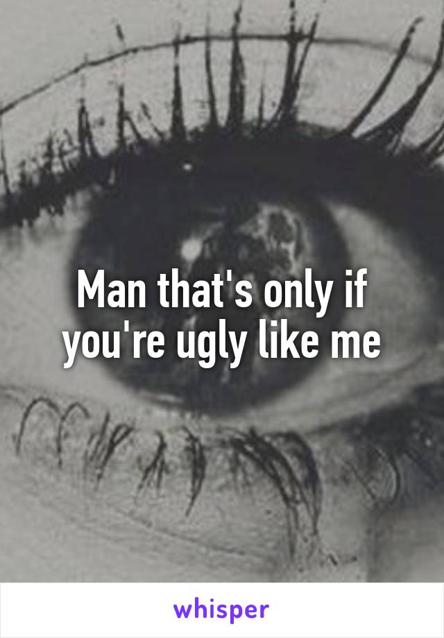 Man that's only if you're ugly like me