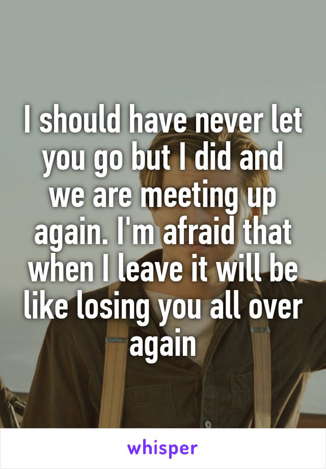 I should have never let you go but I did and we are meeting up again. I'm afraid that when I leave it will be like losing you all over again