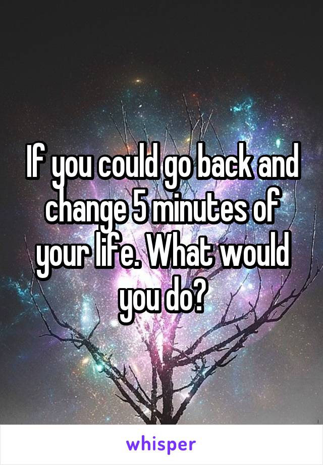 If you could go back and change 5 minutes of your life. What would you do?