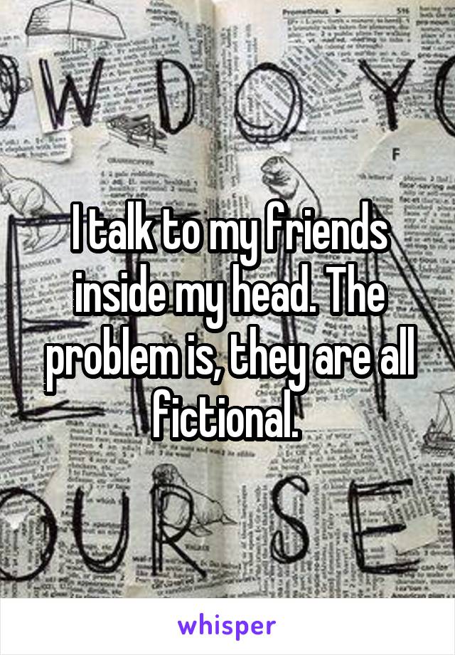 I talk to my friends inside my head. The problem is, they are all fictional. 