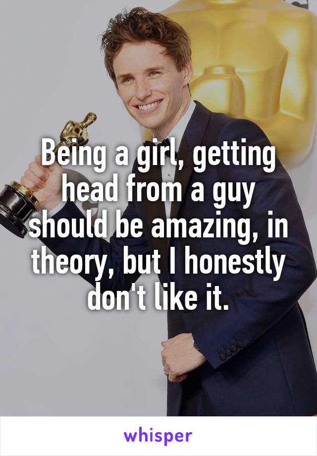 Being a girl, getting head from a guy should be amazing, in theory, but I honestly don't like it.