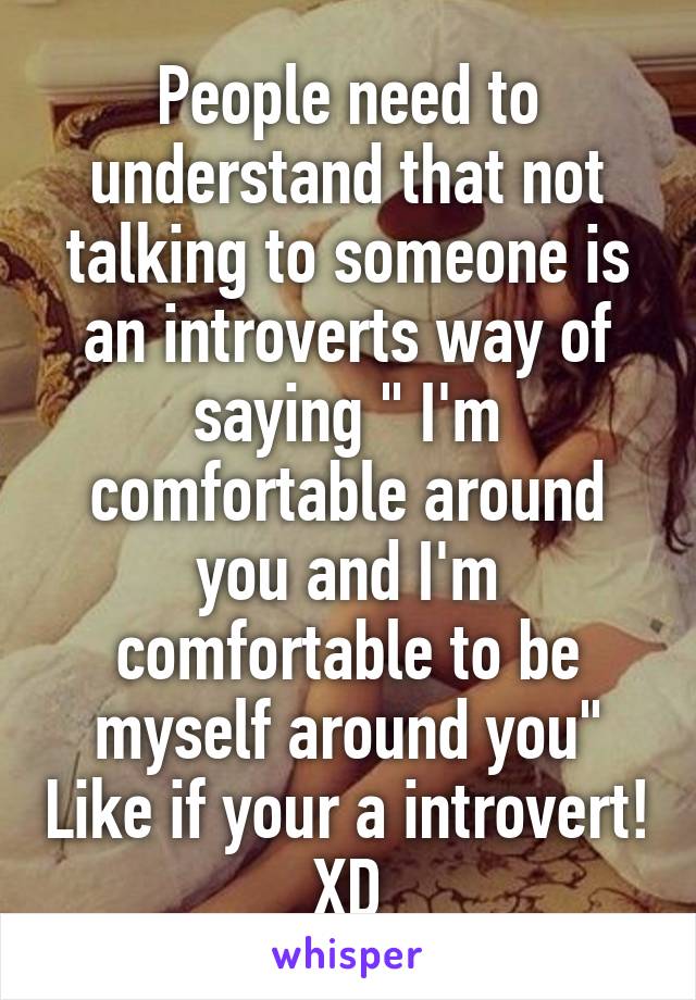 People need to understand that not talking to someone is an introverts way of saying " I'm comfortable around you and I'm comfortable to be myself around you" Like if your a introvert! XD