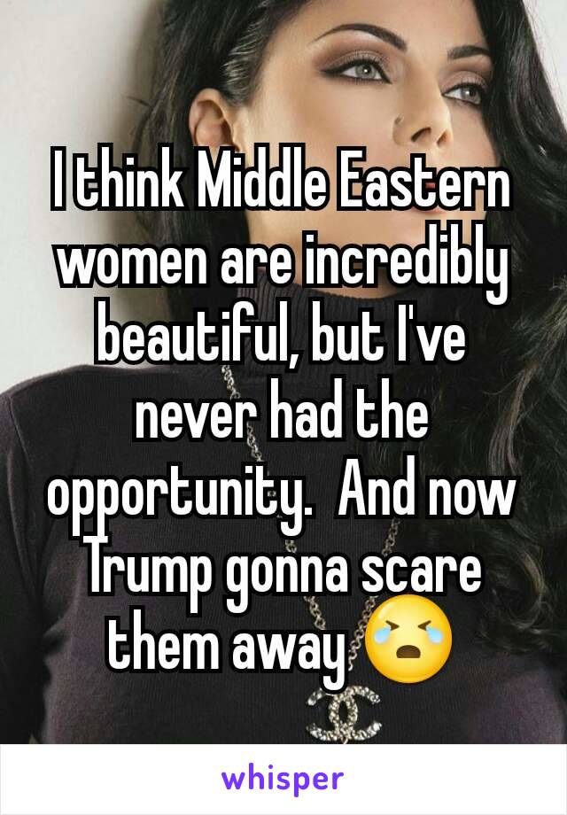 I think Middle Eastern women are incredibly beautiful, but I've never had the opportunity.  And now Trump gonna scare them away 😭