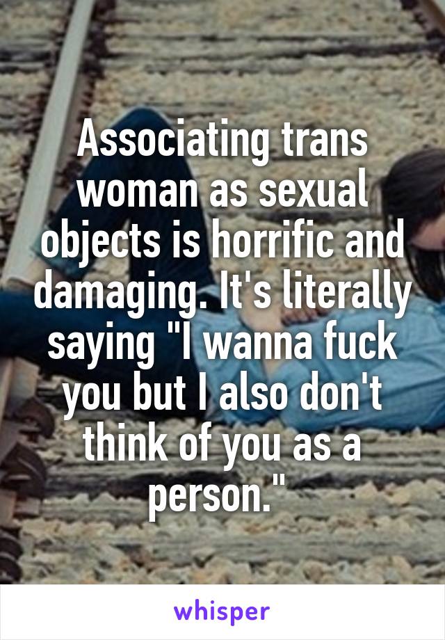 Associating trans woman as sexual objects is horrific and damaging. It's literally saying "I wanna fuck you but I also don't think of you as a person." 