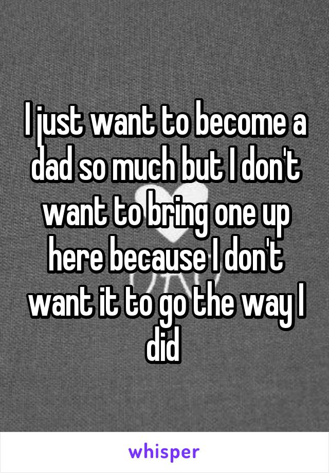 I just want to become a dad so much but I don't want to bring one up here because I don't want it to go the way I did 