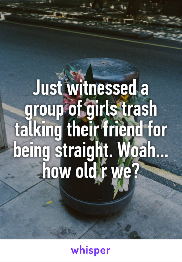 Just witnessed a group of girls trash talking their friend for being straight. Woah... how old r we?