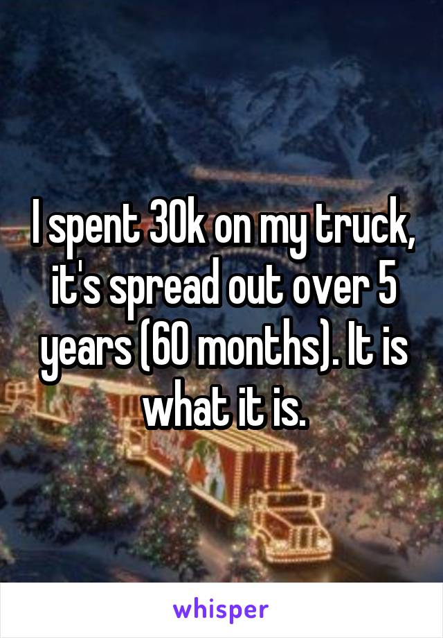 I spent 30k on my truck, it's spread out over 5 years (60 months). It is what it is.