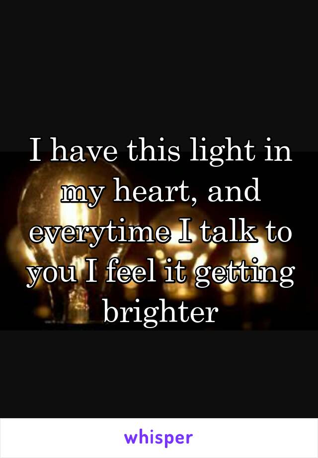 I have this light in my heart, and everytime I talk to you I feel it getting brighter