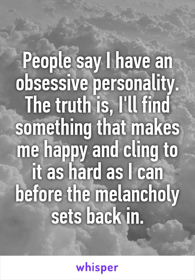 People say I have an obsessive personality. The truth is, I'll find something that makes me happy and cling to it as hard as I can before the melancholy sets back in.