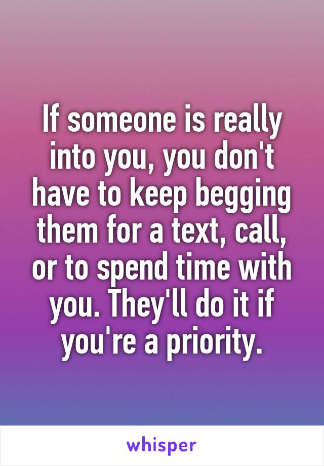 If someone is really into you, you don't have to keep begging them for a text, call, or to spend time with you. They'll do it if you're a priority.