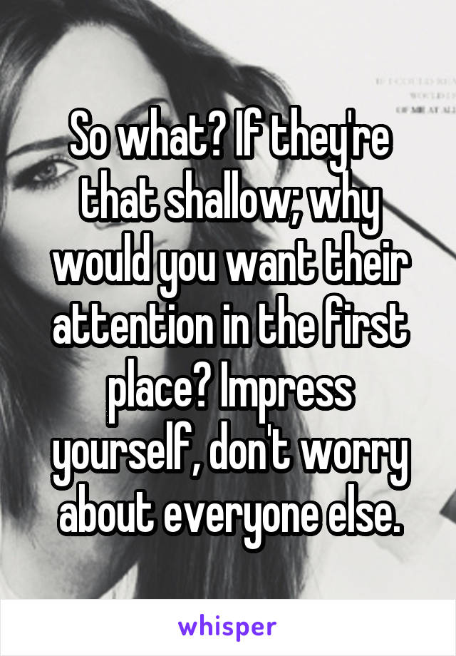 So what? If they're that shallow; why would you want their attention in the first place? Impress yourself, don't worry about everyone else.