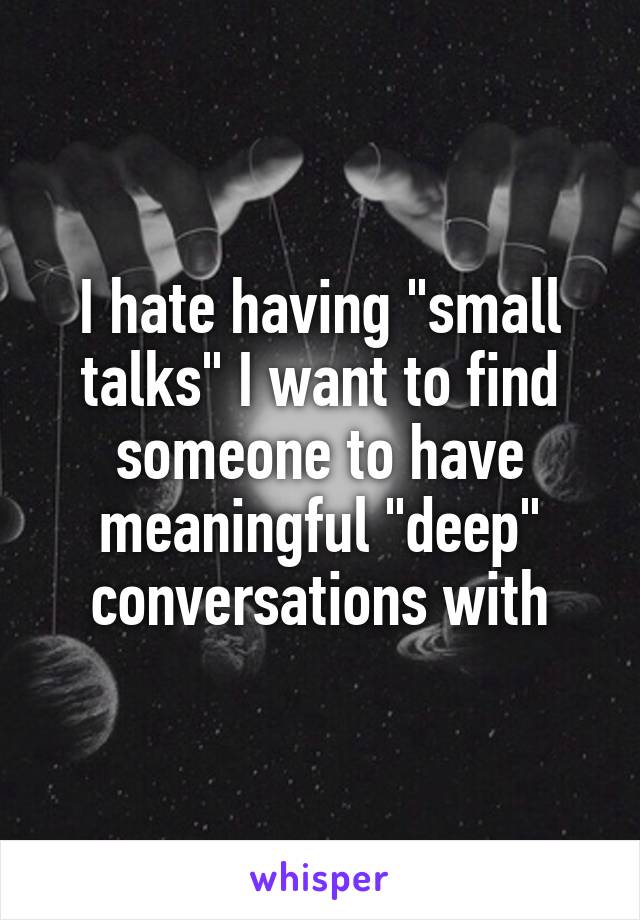 I hate having "small talks" I want to find someone to have meaningful "deep" conversations with